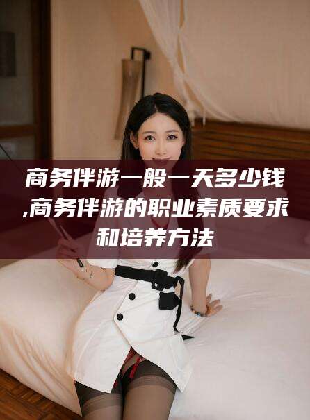 黑龙江商务伴游一般一天多少钱,商务伴游的职业素质要求和培养方法