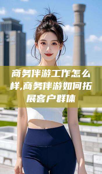 黑龙江商务伴游工作怎么样,商务伴游如何拓展客户群体