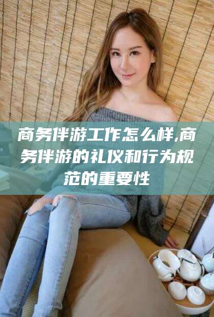 黑龙江商务伴游工作怎么样,商务伴游的礼仪和行为规范的重要性