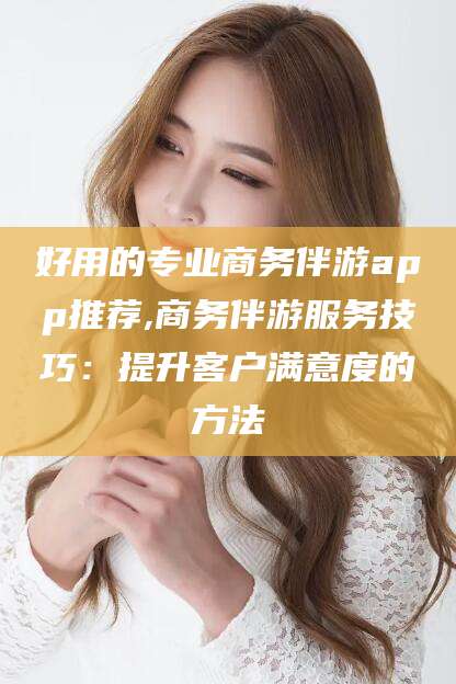 黑龙江好用的专业商务伴游app推荐,商务伴游服务技巧：提升客户满意度的方法