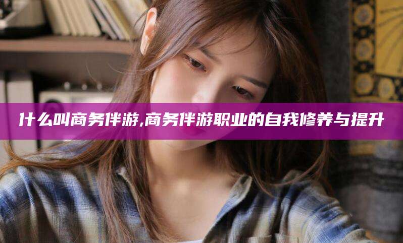 黑龙江什么叫商务伴游,商务伴游职业的自我修养与提升