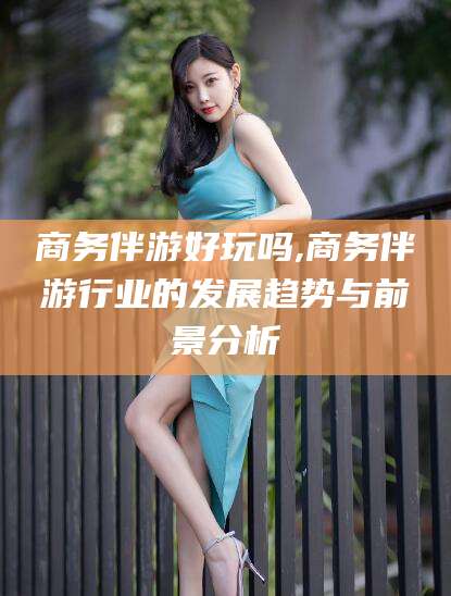 黑龙江商务伴游好玩吗,商务伴游行业的发展趋势与前景分析