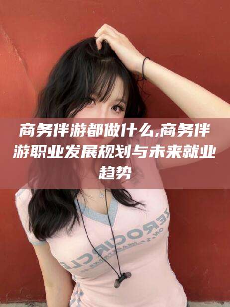 黑龙江商务伴游都做什么,商务伴游职业发展规划与未来就业趋势