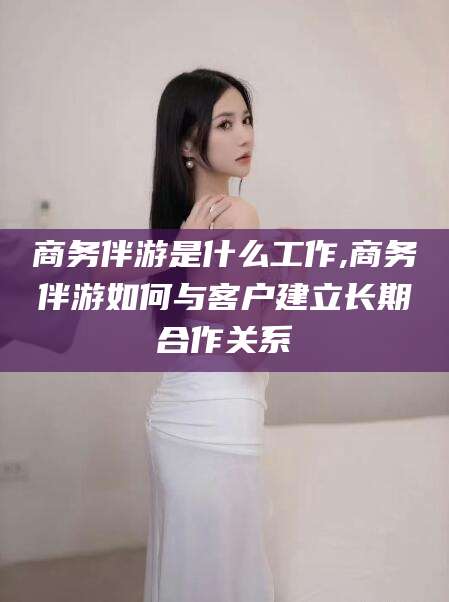 黑龙江商务伴游是什么工作,商务伴游如何与客户建立长期合作关系