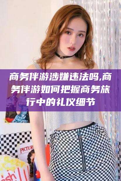 黑龙江商务伴游涉嫌违法吗,商务伴游如何把握商务旅行中的礼仪细节