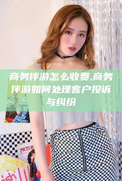 黑龙江商务伴游怎么收费,商务伴游如何处理客户投诉与纠纷