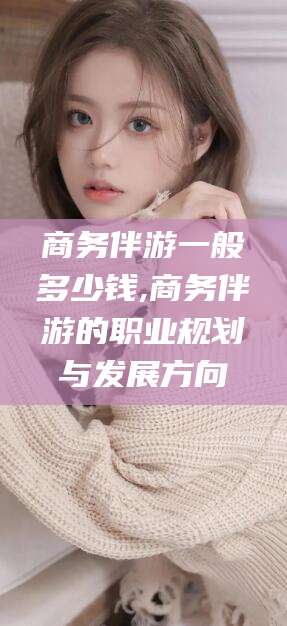 黑龙江商务伴游一般多少钱,商务伴游的职业规划与发展方向