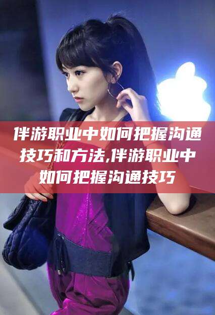 黑龙江伴游职业中如何把握沟通技巧和方法,伴游职业中如何把握沟通技巧
