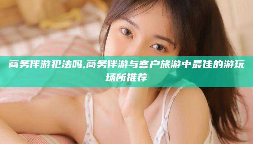 黑龙江商务伴游犯法吗,商务伴游与客户旅游中最佳的游玩场所推荐