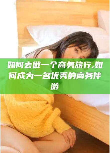黑龙江如何去做一个商务旅行,如何成为一名优秀的商务伴游