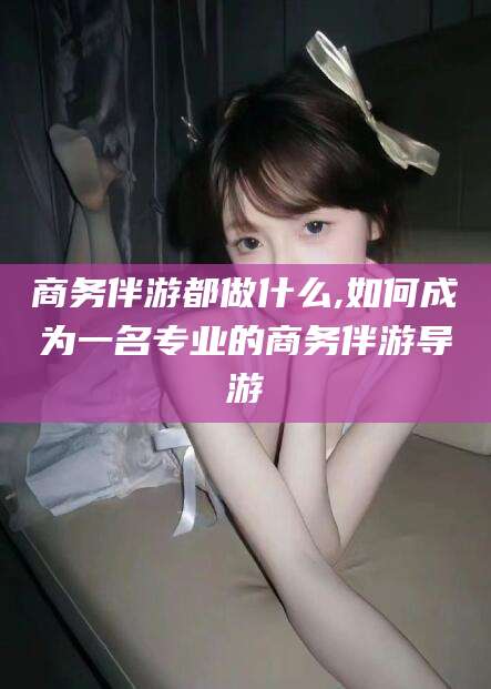 黑龙江商务伴游都做什么,如何成为一名专业的商务伴游导游