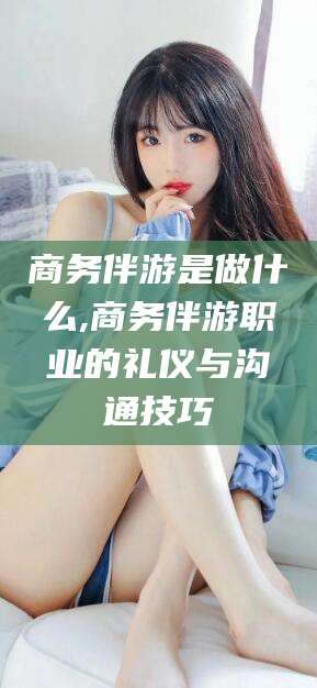 黑龙江商务伴游是做什么,商务伴游职业的礼仪与沟通技巧