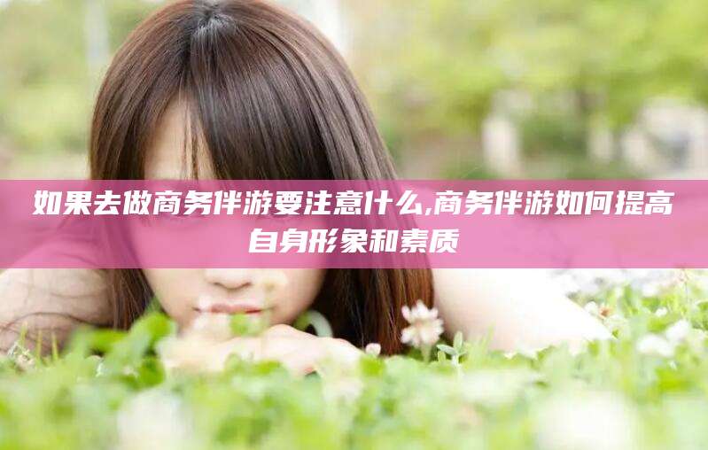 黑龙江如果去做商务伴游要注意什么,商务伴游如何提高自身形象和素质