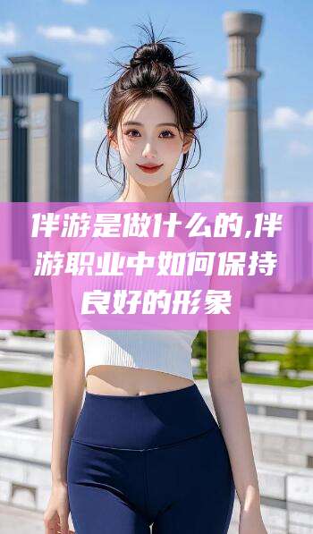 黑龙江伴游是做什么的,伴游职业中如何保持良好的形象