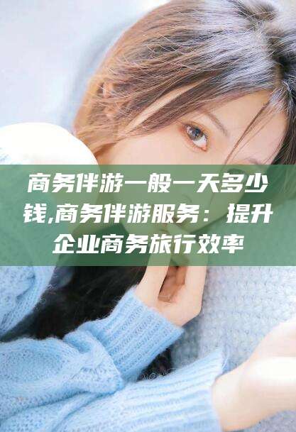 黑龙江商务伴游一般一天多少钱,商务伴游服务：提升企业商务旅行效率
