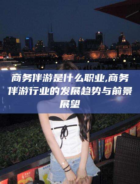 黑龙江商务伴游是什么职业,商务伴游行业的发展趋势与前景展望