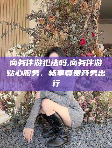 黑龙江商务伴游犯法吗,商务伴游贴心服务，畅享尊贵商务出行