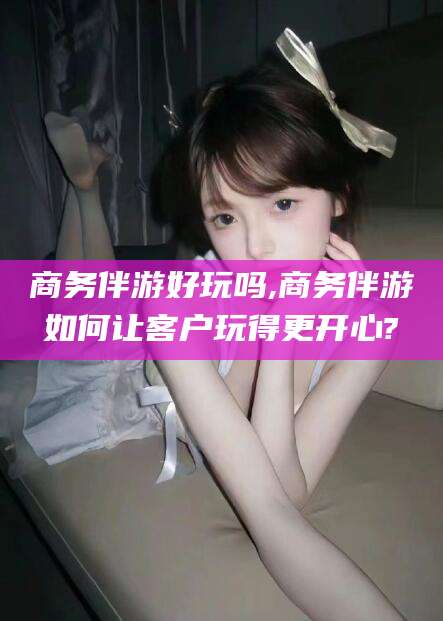 黑龙江商务伴游好玩吗,商务伴游如何让客户玩得更开心?