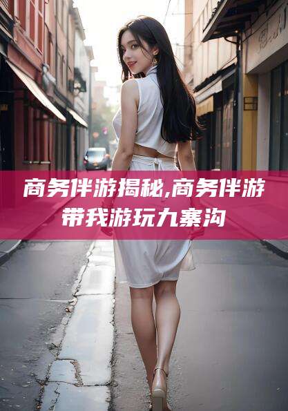 黑龙江商务伴游揭秘,商务伴游带我游玩九寨沟