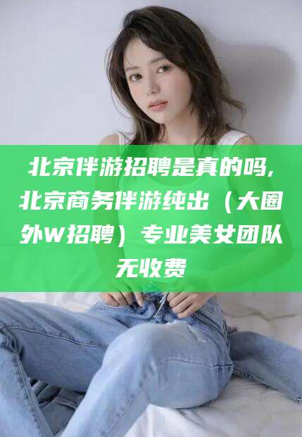 黑龙江北京伴游招聘是真的吗,北京商务伴游纯出（大圈外W招聘）专业美女团队无收费