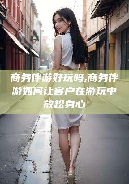 黑龙江商务伴游好玩吗,商务伴游如何让客户在游玩中放松身心