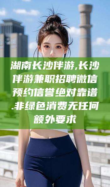 黑龙江湖南长沙伴游,长沙伴游兼职招聘微信预约信誉绝对靠谱.非绿色消费无任何额外要求