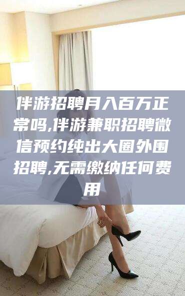 黑龙江伴游招聘月入百万正常吗,伴游兼职招聘微信预约纯出大圈外围招聘,无需缴纳任何费用