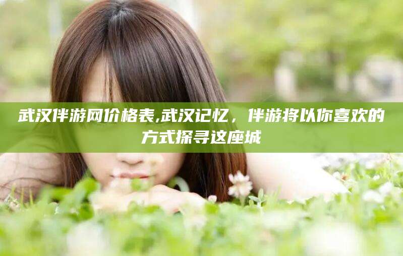 黑龙江武汉伴游网价格表,武汉记忆，伴游将以你喜欢的方式探寻这座城
