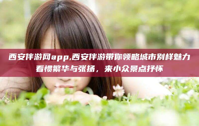 黑龙江西安伴游网app,西安伴游带你领略城市别样魅力看惯繁华与张扬，来小众景点抒怀