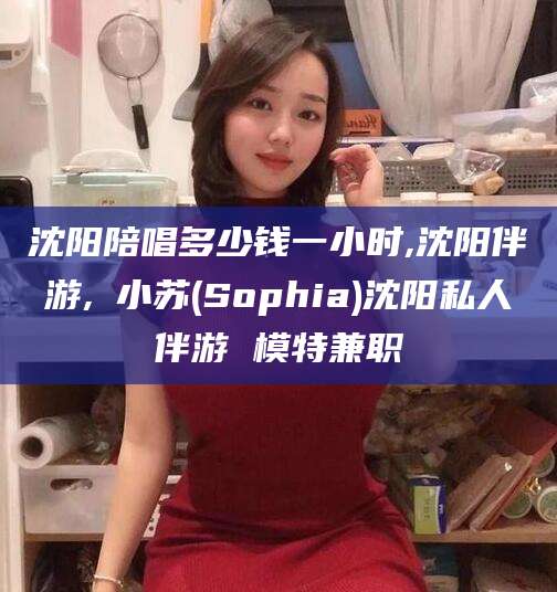 黑龙江沈阳陪唱多少钱一小时,沈阳伴游,贠小苏(Sophia)沈阳私人伴游 模特兼职