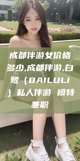 黑龙江成都伴游女价格多少,成都伴游,白鹭（BAILULI）私人伴游 模特兼职