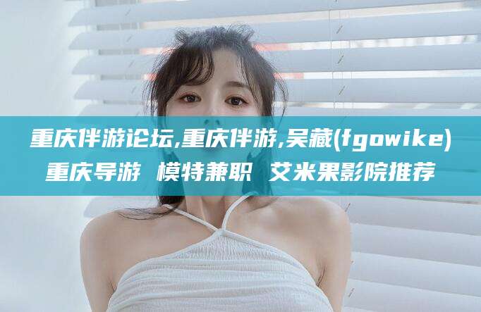 黑龙江重庆伴游论坛,重庆伴游,吴藏(fgowike)重庆导游 模特兼职 艾米果影院推荐
