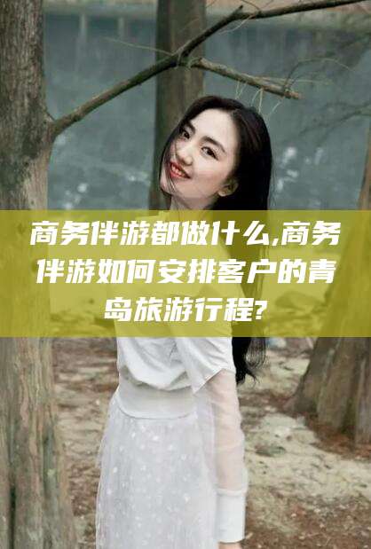 黑龙江商务伴游都做什么,商务伴游如何安排客户的青岛旅游行程?