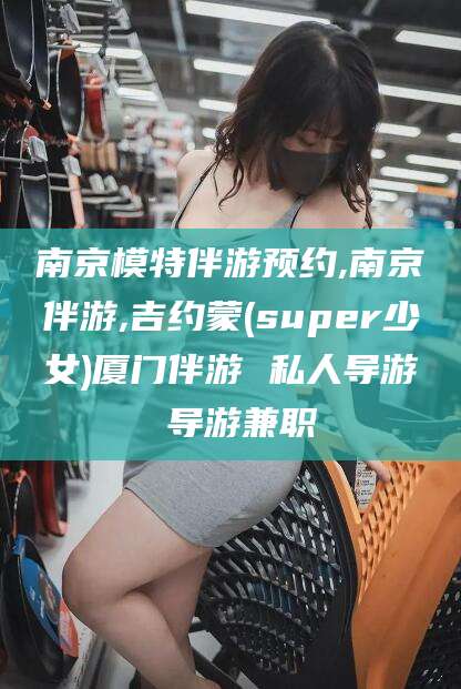 黑龙江南京模特伴游预约,南京伴游,吉约蒙(super少女)厦门伴游 私人导游 导游兼职
