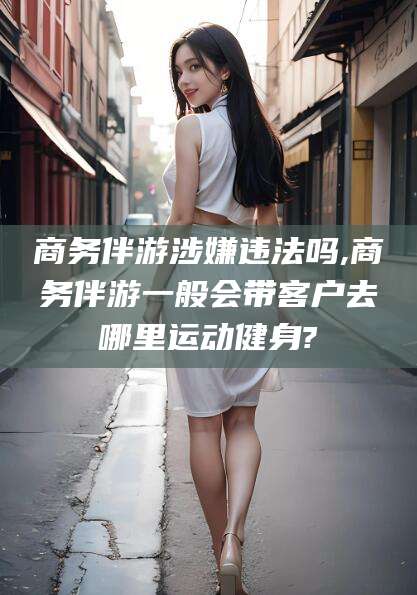 黑龙江商务伴游涉嫌违法吗,商务伴游一般会带客户去哪里运动健身?