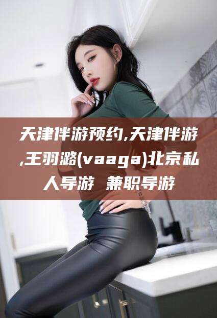黑龙江天津伴游预约,天津伴游,王羽潞(vaaga)北京私人导游 兼职导游