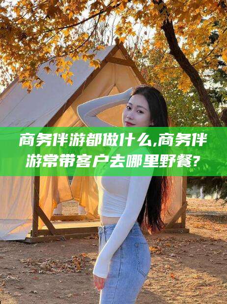 黑龙江商务伴游都做什么,商务伴游常带客户去哪里野餐?