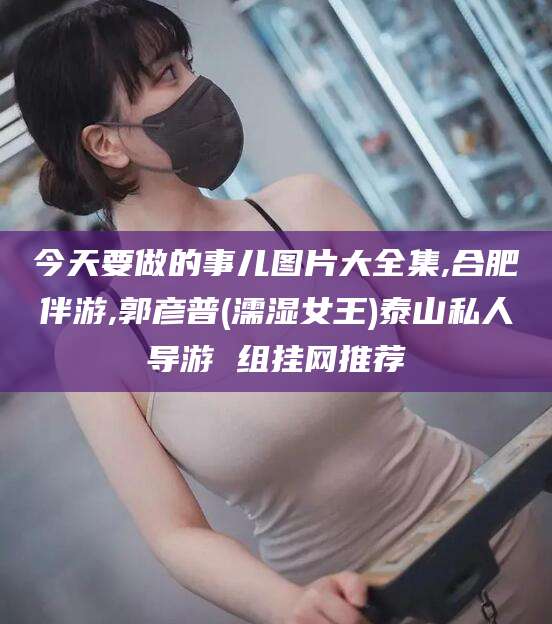 黑龙江今天要做的事儿图片大全集,合肥伴游,郭彦普(濡湿女王)泰山私人导游 组挂网推荐