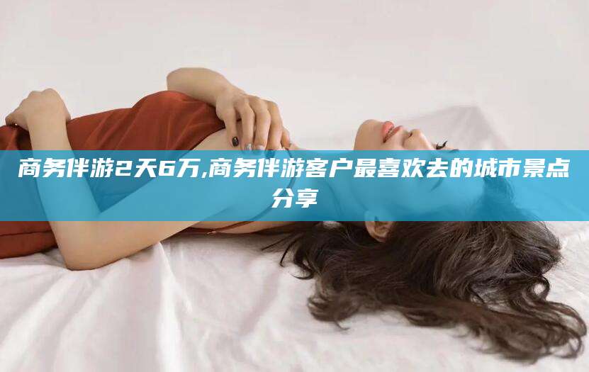 黑龙江商务伴游2天6万,商务伴游客户最喜欢去的城市景点分享