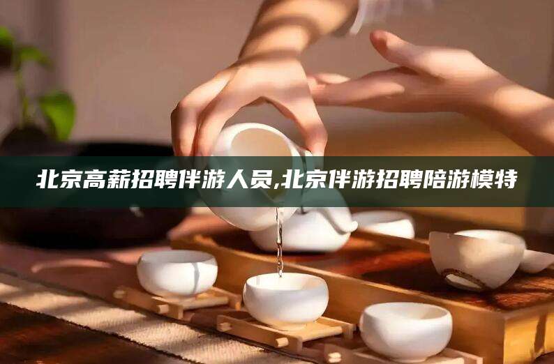 黑龙江北京高薪招聘伴游人员,北京伴游招聘陪游模特