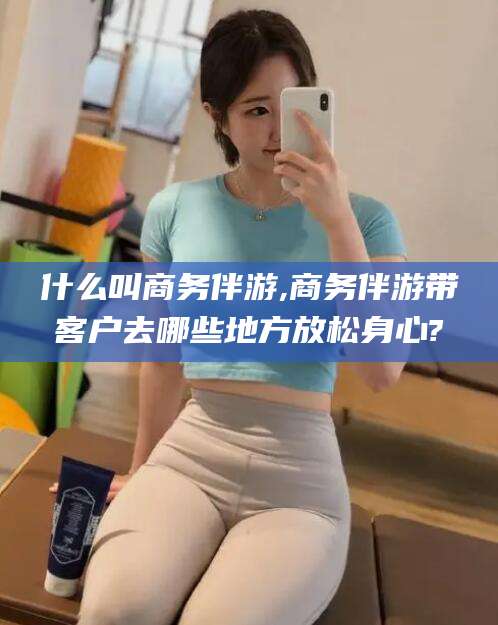 黑龙江什么叫商务伴游,商务伴游带客户去哪些地方放松身心?