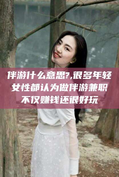 黑龙江伴游什么意思?,很多年轻女性都认为做伴游兼职不仅赚钱还很好玩