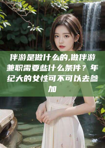 黑龙江伴游是做什么的,做伴游兼职需要些什么条件？年纪大的女性可不可以去参加