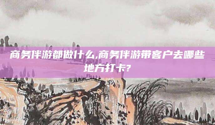 黑龙江商务伴游都做什么,商务伴游带客户去哪些地方打卡?