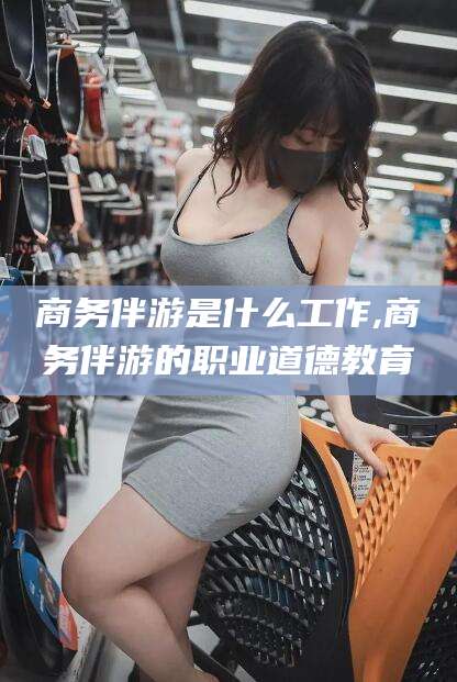 黑龙江商务伴游是什么工作,商务伴游的职业道德教育