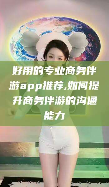 好用的专业商务伴游app推荐,如何提升商务伴游的沟通能力