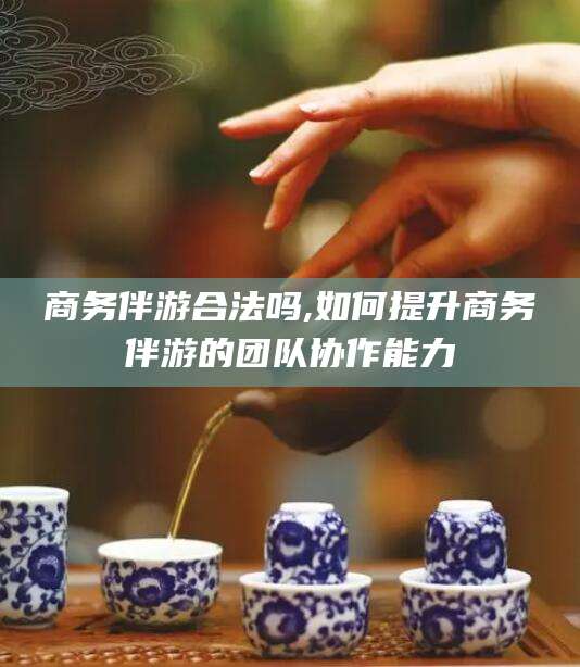 黑龙江商务伴游合法吗,如何提升商务伴游的团队协作能力