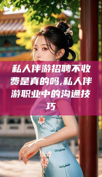 黑龙江私人伴游招聘不收费是真的吗,私人伴游职业中的沟通技巧