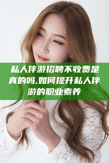黑龙江私人伴游招聘不收费是真的吗,如何提升私人伴游的职业素养