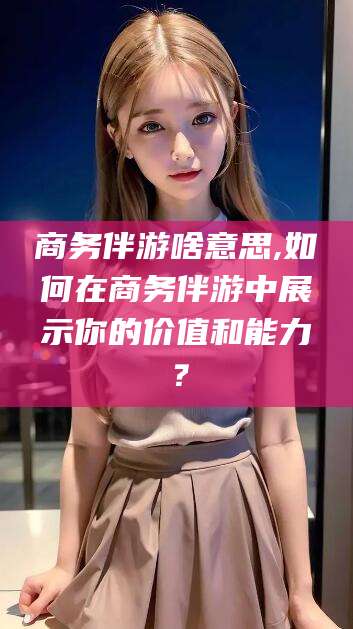 黑龙江商务伴游啥意思,如何在商务伴游中展示你的价值和能力？